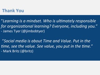 "Learning	
  is	
  a	
  mindset.	
  Who	
  is	
  ul/mately	
  responsible	
  
for	
  organiza/onal	
  learning?	
  Everyone,	
  including	
  you.”	
  
-­‐	
  James	
  Tyer	
  (@jimbobtyer)	
  
	
  
	
  “Social	
  media	
  is	
  about	
  Time	
  and	
  Value.	
  Put	
  in	
  the	
  
/me,	
  see	
  the	
  value.	
  See	
  value,	
  you	
  put	
  in	
  the	
  /me.”	
  
-­‐	
  Mark	
  Britz	
  (@britz)	
  
	
  
Thank	
  You	
  
 