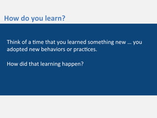  
	
  
How	
  do	
  you	
  learn?	
  
Think	
  of	
  a	
  3me	
  that	
  you	
  learned	
  something	
  new	
  …	
  you	
  
adopted	
  new	
  behaviors	
  or	
  prac3ces.	
  	
  
	
  
How	
  did	
  that	
  learning	
  happen?	
  	
  
	
  
 