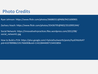  
	
  
Photo	
  Credits	
  
Ryan	
  Johnson:	
  hZps://www.ﬂickr.com/photos/36686551@N06/9421690901	
  
	
  
Zachary	
  Veach:	
  hZps://www.ﬂickr.com/photos/35436795@N02/3510995344/	
  
	
  
Social	
  Network:	
  hZps://innova3vehrprac3ces.ﬁles.wordpress.com/2012/08/
social_network1.jpg	
  
	
  
How	
  to	
  Build	
  a	
  PLN:	
  hZps://plus.google.com/+SylviaDuckworth/posts/hysEih6zXsH?
pid=6107899862191766690&oid=114228444007154433856	
  
 