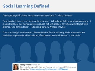 “Par3cipa3ng	
  with	
  others	
  to	
  make	
  sense	
  of	
  new	
  ideas.”	
  -­‐	
  Marcia	
  Connor	
  
	
  
“Learning	
  is	
  at	
  the	
  core	
  of	
  human	
  existence	
  and	
  …	
  is	
  fundamentally	
  a	
  social	
  phenomenon.	
  It	
  
is	
  social	
  because	
  our	
  human	
  nature	
  is	
  social,	
  not	
  just	
  because	
  (or	
  when)	
  we	
  interact	
  with	
  
others	
  or	
  use	
  certain	
  tools.”	
  –	
  E3enne	
  &	
  Beverly	
  Wenger-­‐Trayner	
  
	
  
“Social	
  learning	
  is	
  structureless,	
  the	
  opposite	
  of	
  formal	
  learning.	
  Social	
  transcends	
  the	
  
tradi3onal	
  organiza3onal	
  boundaries	
  of	
  departments	
  and	
  divisions.”	
  –	
  Mark	
  Britz	
  
Social	
  Learning	
  Deﬁned	
  
 