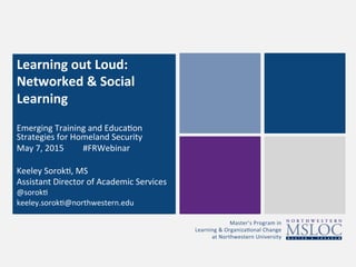 Master’s	
  Program	
  in	
  	
  
Learning	
  &	
  Organiza3onal	
  Change	
  	
  
at	
  Northwestern	
  University	
  
Learning	
  out	
  Loud:	
  
Networked	
  &	
  Social	
  
Learning	
  
	
  
	
  Emerging	
  Training	
  and	
  Educa3on	
  
Strategies	
  for	
  Homeland	
  Security	
  
May	
  7,	
  2015	
  	
  	
  	
  	
  	
  	
  	
  	
  #FRWebinar	
  	
  
	
  
Keeley	
  Sorok3,	
  MS	
  
Assistant	
  Director	
  of	
  Academic	
  Services	
  
@sorok3	
  
keeley.sorok3@northwestern.edu	
  
 