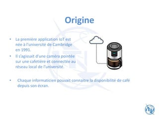 Origine
• La première application IoT est
née à l’université de Cambridge
en 1991.
• Il s’agissait d'une caméra pointée
sur une cafetière et connectée au
réseau local de l’université.
• Chaque informaticien pouvait connaitre la disponibilité de café
depuis son écran.
 