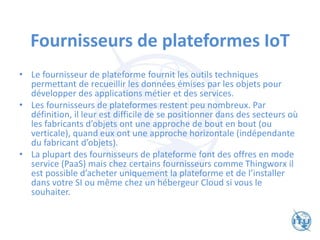 Fournisseurs de plateformes IoT
• Le fournisseur de plateforme fournit les outils techniques
permettant de recueillir les données émises par les objets pour
développer des applications métier et des services.
• Les fournisseurs de plateformes restent peu nombreux. Par
définition, il leur est difficile de se positionner dans des secteurs où
les fabricants d’objets ont une approche de bout en bout (ou
verticale), quand eux ont une approche horizontale (indépendante
du fabricant d’objets).
• La plupart des fournisseurs de plateforme font des offres en mode
service (PaaS) mais chez certains fournisseurs comme Thingworx il
est possible d’acheter uniquement la plateforme et de l’installer
dans votre SI ou même chez un hébergeur Cloud si vous le
souhaiter.
 