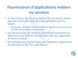 Fournisseurs d’applications métiers
ou services
• Le fournisseur de services délivre les services à valeur
ajoutée tirant parti des données générées par les
objets.
– Exemples : Services d’entraînement sportif ou minceur ou
encore des services de sécurité.
• Les fournisseurs de services sont majoritairement les
fabricants eux-mêmes compte tenu de leur approche
de bout en bout.
• De nombreuses jeunes start-ups exploitent également
les données à des fins spécifiques.
 