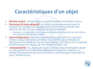 Caractéristiques d’un objet
• Identité unique : chaque objet connecté possède une identité unique.
• Dynamique & Auto-adaptatif : les objets connectés peuvent avoir la
capacité de s’adapter aux changements de contexte et prendre des
décisions basées sur les conditions de fonctionnement.
– Exemple : changement automatique de résolution de caméra de surveillance
lors de détection de mouvement.
• Auto-configuration : les objets connectés peuvent avoir des capacités
d‘auto-configuration pour permettre à un nombre large d‘objets de
fonctionner ensemble afin de fournir un service. Ces objets ont la capacité
d‘établissement de réseau, de mise à jour software, etc.
• Interopérabilité : les objets connectés sont des objets hétérogènes basés
sur des plateformes matérielles différentes et peuvent supporter un
nombre de protocoles de communication et communiquer ensemble et
avec l‘infrastructure.
 
