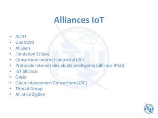 Alliances IoT
• AIOTI
• OneM2M
• AllSeen
• Fondation Eclipse
• Consortium Internet industriel (IIC)
• Protocole Internet des objets intelligents (alliance IPSO)
• IoT alliance
• Oasis
• Open Interconnect Consortium (OIC)
• Thread Group
• Alliance ZigBee
 