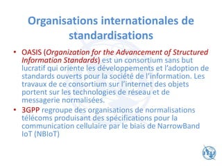 Organisations internationales de
standardisations
• OASIS (Organization for the Advancement of Structured
Information Standards) est un consortium sans but
lucratif qui oriente les développements et l’adoption de
standards ouverts pour la société de l’information. Les
travaux de ce consortium sur l’internet des objets
portent sur les technologies de réseau et de
messagerie normalisées.
• 3GPP regroupe des organisations de normalisations
télécoms produisant des spécifications pour la
communication cellulaire par le biais de NarrowBand
IoT (NBIoT)
 