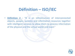 Définition – ISO/IEC
• Définition 2 : “It is an infrastructure of interconnected
objects, people, systems and information resources together
with intelligent services to allow them to process information
of the physical and the virtual world and react.”
 