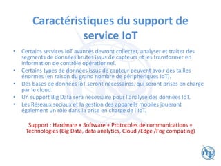 Caractéristiques du support de
service IoT
• Certains services IoT avancés devront collecter, analyser et traiter des
segments de données brutes issus de capteurs et les transformer en
information de contrôle opérationnel.
• Certains types de données issus de capteur peuvent avoir des tailles
énormes (en raison du grand nombre de périphériques IoT).
• Des bases de données IoT seront nécessaires, qui seront prises en charge
par le cloud.
• Un support Big Data sera nécessaire pour l'analyse des données IoT.
• Les Réseaux sociaux et la gestion des appareils mobiles joueront
également un rôle dans la prise en charge de l‘IoT.
Support : Hardware + Software + Protocoles de communications +
Technologies (Big Data, data analytics, Cloud /Edge /Fog computing)
 