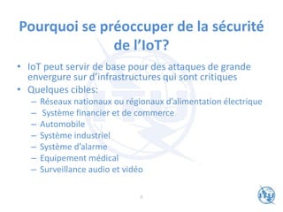Pourquoi se préoccuper de la sécurité
de l’IoT?
• IoT peut servir de base pour des attaques de grande
envergure sur d’infrastructures qui sont critiques
• Quelques cibles:
– Réseaux nationaux ou régionaux d’alimentation électrique
– Système financier et de commerce
– Automobile
– Système industriel
– Système d’alarme
– Equipement médical
– Surveillance audio et vidéo
6
 