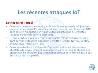 Les récentes attaques IoT
Botnet Mirai (2016)
• Ce réseau de robots a infecté par de nombreux appareils IoT (anciens
routeurs et caméras IP), puis s'en est servi pour saturer le serveur DNS
de la société Américaine DYN par un flux gigantesque de requêtes
(attaque de déni de service distribué).
• Le botnet Mirai a rendu a rendu une partie d'Internet inaccessible,
dont certains sites très populaires: Twitter, Reddit, Netflix, Spotify,
le New York Times, CNN, etc.
• Ce code malveillant a tiré profit d'appareils exécutant des versions
obsolètes du noyau Linux et s'est appuyé sur le fait que la plupart des
utilisateurs ne changent pas le nom d'utilisateur et le mot de passe par
défaut sur leurs appareils.
7
 
