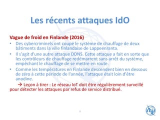 Les récents attaques IdO
Vague de froid en Finlande (2016)
• Des cybercriminels ont coupé le système de chauffage de deux
bâtiments dans la ville finlandaise de Lappeenranta.
• Il s'agit d'une autre attaque DDNS. Cette attaque a fait en sorte que
les contrôleurs de chauffage redémarrent sans arrêt du système,
empêchant le chauffage de se mettre en route.
• Comme les températures en Finlande descendent bien en dessous
de zéro à cette période de l'année, l'attaque était loin d'être
anodine.
→ Leçon à tirer : Le réseau IoT doit être régulièrement surveillé
pour détecter les attaques par refus de service distribué.
8
 
