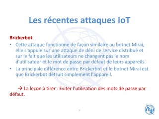 Les récentes attaques IoT
Brickerbot
• Cette attaque fonctionne de façon similaire au botnet Mirai,
elle s'appuie sur une attaque de déni de service distribué et
sur le fait que les utilisateurs ne changent pas le nom
d'utilisateur et le mot de passe par défaut de leurs appareils.
• La principale différence entre Brickerbot et le botnet Mirai est
que Brickerbot détruit simplement l'appareil.
→ La leçon à tirer : Eviter l’utilisation des mots de passe par
défaut.
9
 