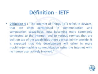 Définition - IETF
• Définition 4 : “The Internet of Things (IoT) refers to devices,
that are often constrained in communication and
computation capabilities, now becoming more commonly
connected to the Internet, and to various services that are
built on top of the capabilities these devices jointly provide. It
is expected that this development will usher in more
machine-to-machine communication using the Internet with
no human user actively involved.“
 