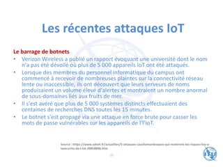 Les récentes attaques IoT
Le barrage de botnets
• Verizon Wireless a publié un rapport évoquant une université dont le nom
n'a pas été dévoilé où plus de 5 000 appareils IoT ont été attaqués.
• Lorsque des membres du personnel informatique du campus ont
commencé à recevoir de nombreuses plaintes sur la connectivité réseau
lente ou inaccessible, ils ont découvert que leurs serveurs de noms
produisaient un volume élevé d'alertes et montraient un nombre anormal
de sous-domaines liés aux fruits de mer.
• Il s'est avéré que plus de 5 000 systèmes distincts effectuaient des
centaines de recherches DNS toutes les 15 minutes.
• Le botnet s'est propagé via une attaque en force brute pour casser les
mots de passe vulnérables sur les appareils de l‘l’IoT.
Source : https://www.zdnet.fr/actualites/5-attaques-cauchemardesques-qui-montrent-les-risques-lies-a-
lasecurite-de-l-iot-39858896.htm
10
 