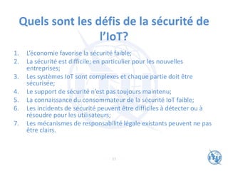 Quels sont les défis de la sécurité de
l’IoT?
1. L’économie favorise la sécurité faible;
2. La sécurité est difficile; en particulier pour les nouvelles
entreprises;
3. Les systèmes IoT sont complexes et chaque partie doit être
sécurisée;
4. Le support de sécurité n’est pas toujours maintenu;
5. La connaissance du consommateur de la sécurité IoT faible;
6. Les incidents de sécurité peuvent être difficiles à détecter ou à
résoudre pour les utilisateurs;
7. Les mécanismes de responsabilité légale existants peuvent ne pas
être clairs.
11
 