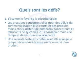 Quels sont les défis?
1. L’économie favorise la sécurité faible
• Les pressions concurrentielles pour des délais de
commercialisation plus courts et des produits
moins chers incitent de nombreux concepteurs et
fabricants de systèmes IoT à consacrer moins de
temps et de ressources à la sécurité.
• Une sécurité forte est coûteuse et elle allonge le
temps nécessaire à la mise sur le marché d’un
produit,
12
 