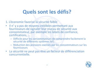 Quels sont les défis?
1. L’économie favorise la sécurité faible
• Il n’ y a pas de moyens crédibles permettant aux
fournisseurs de signaler leur niveau de sécurité aux
consommateur, par exemple les labels de confiance,
certifications, …
– Difficile pour les consommateurs de comprendre facilement la
sécurité de différents systèmes IoT;
– Réduction des pressions exercés par les consommateurs sur les
fournisseurs
• La sécurité ne peut pas être un facteur de différenciation
concurrentielle.
13
 