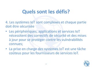 Quels sont les défis?
4. Les systèmes IoT sont complexes et chaque partie
doit être sécurisée
• Les périphériques, applications et services IoT
nécessitent des correctifs de sécurité et des mises
à jour pour se protéger contre les vulnérabilités
connues;
• La prise en charge des systèmes IoT est une tâche
coûteus pour les fournisseurs de services IoT.
15
 