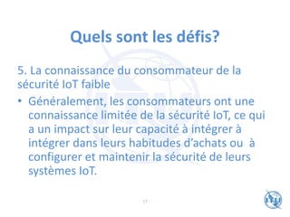 Quels sont les défis?
5. La connaissance du consommateur de la
sécurité IoT faible
• Généralement, les consommateurs ont une
connaissance limitée de la sécurité IoT, ce qui
a un impact sur leur capacité à intégrer à
intégrer dans leurs habitudes d’achats ou à
configurer et maintenir la sécurité de leurs
systèmes IoT.
17
 