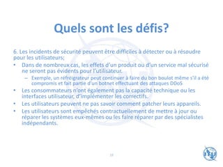 Quels sont les défis?
6. Les incidents de sécurité peuvent être difficiles à détecter ou à résoudre
pour les utilisateurs;
• Dans de nombreux cas, les effets d’un produit ou d’un service mal sécurisé
ne seront pas évidents pour l’utilisateur.
– Exemple, un réfréigrateur peut continuer à faire du bon boulot même s’il a été
compromis et fait partie d’un botnet effectuant des attaques DDoS
• Les consommateurs n’ont également pas la capacité technique ou les
interfaces utilisateur, d’implémenter les correctifs.
• Les utilisateurs peuvent ne pas savoir comment patcher leurs appareils.
• Les utilisateurs sont empêchés contractuellement de mettre à jour ou
réparer les systèmes eux-mêmes ou les faire réparer par des spécialistes
indépendants.
18
 