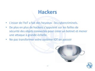 Hackers
• L'essor de l'IoT a fait des heureux : les cybercriminels.
• De plus en plus de hackers s'appuient sur les failles de
sécurité des objets connectés pour créer un botnet et mener
une attaque à grande échelle.
• Ne pas transformer votre système IOT en passoir
19
 