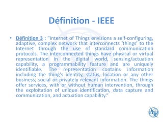 Définition - IEEE
• Définition 3 : “Internet of Things envisions a self-configuring,
adaptive, complex network that interconnects ‘things’ to the
Internet through the use of standard communication
protocols. The interconnected things have physical or virtual
representation in the digital world, sensing/actuation
capability, a programmability feature and are uniquely
identifiable. The representation contains information
including the thing’s identity, status, location or any other
business, social or privately relevant information. The things
offer services, with or without human intervention, through
the exploitation of unique identification, data capture and
communication, and actuation capability.“
 
