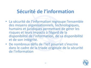 Sécurité de l’information
• La sécurité de l’information regroupe l’ensemble
des moyens organisationnels, technologiques,
humains et juridiques permettant de gérer les
risques et leurs impacts à l’égard de la
disponibilité de l’information, de sa disponibilité
et de son intégrité.
• De nombreux défis de l’IoT pourrait s'inscrire
dans le cadre de la triade originale de la sécurité
de l'information
20
 