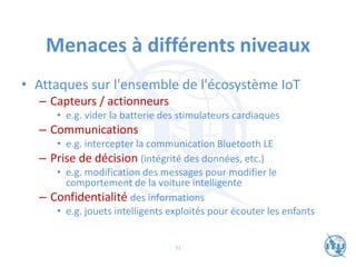 Menaces à différents niveaux
• Attaques sur l'ensemble de l'écosystème IoT
– Capteurs / actionneurs
• e.g. vider la batterie des stimulateurs cardiaques
– Communications
• e.g. intercepter la communication Bluetooth LE
– Prise de décision (intégrité des données, etc.)
• e.g. modification des messages pour modifier le
comportement de la voiture intelligente
– Confidentialité des informations
• e.g. jouets intelligents exploités pour écouter les enfants
31
 