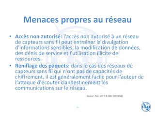 Menaces propres au réseau
• Accès non autorisé: l'accès non autorisé à un réseau
de capteurs sans fil peut entraîner la divulgation
d'informations sensibles, la modification de données,
des dénis de service et l'utilisation illicite de
ressources.
• Reniflage des paquets: dans le cas des réseaux de
capteurs sans fil qui n'ont pas de capacités de
chiffrement, il est généralement facile pour l'auteur de
l’attaque d'écouter clandestinement les
communications sur le réseau.
Source : Rec. UIT-T X.1361 (09/2018)
36
 