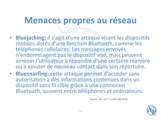 Menaces propres au réseau
• Bluejacking: il s'agit d'une attaque visant les dispositifs
mobiles dotés d'une fonction Bluetooth, comme les
téléphones cellulaires. Les messages envoyés
n'endommagent pas le dispositif visé, mais peuvent
amener l'utilisateur à répondre d'une certaine manière
ou à ajouter de nouveau contact dans son répertoire.
• Bluesnarfing: cette attaque permet d'accéder sans
autorisation à des informations contenues dans un
dispositif sans fil cible grâce à une connexion
Bluetooth, souvent entre téléphones et ordinateurs.
Source : Rec. UIT-T X.1361 (09/2018)
37
 