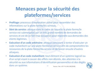 Menaces pour la sécurité des
plateformes/services
• Profilage: processus d'exploration utilisé pour rassembler des
informations sur la plate-forme/les services.
• Déni de service: attaque dans le cadre de laquelle la plate-forme/le
service est submergé(e) par un très grand nombre de demandes de
services et est de ce fait trop occupé(e) pour répondre aux demandes des
clients légitimes.
• Exécution d'un code arbitraire: attaque consistant à tenter d'exécuter un
code malveillant sur une plate-forme/un service afin de compromettre les
ressources de la plate-forme/du service et de lancer ensuite d'autres
attaques.
• Exécution d'un code malveillant: tout élément d'un système logiciel ou
d'un script visant à causer des effets non désirés, des atteintes à la
sécurité ou aux informations d'identification personnelles et des dégâts
dans un système. Source : Rec. UIT-T X.1361 (09/2018)
39
 