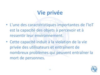 Vie privée
• L'une des caractéristiques importantes de l'IoT
est la capacité des objets à percevoir et à
ressentir leur environnement.
• Cette capacité induit à la violation de la vie
privée des utilisateurs et entraînent de
nombreux problèmes qui peuvent entraîner la
mort de personnes.
44
 