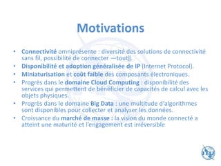 Motivations
• Connectivité omniprésente : diversité des solutions de connectivité
sans fil, possibilité de connecter ―tout‖.
• Disponibilité et adoption généralisée de IP (Internet Protocol).
• Miniaturisation et coût faible des composants électroniques.
• Progrès dans le domaine Cloud Computing : disponibilité des
services qui permettent de bénéficier de capacités de calcul avec les
objets physiques.
• Progrès dans le domaine Big Data : une multitude d‘algorithmes
sont disponibles pour collecter et analyser les données.
• Croissance du marché de masse : la vision du monde connecté a
atteint une maturité et l’engagement est irréversible
 