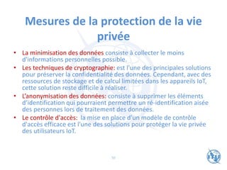 Mesures de la protection de la vie
privée
• La minimisation des données consiste à collecter le moins
d'informations personnelles possible.
• Les techniques de cryptographie: est l'une des principales solutions
pour préserver la confidentialité des données. Cependant, avec des
ressources de stockage et de calcul limitées dans les appareils IoT,
cette solution reste difficile à réaliser.
• L’anonymisation des données: consiste à supprimer les éléments
d’identification qui pourraient permettre un ré-identification aisée
des personnes lors de traitement des données.
• Le contrôle d'accès: la mise en place d’un modèle de contrôle
d'accès efficace est l'une des solutions pour protéger la vie privée
des utilisateurs IoT.
50
 