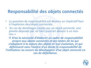 Responsabilité des objets connectés
• La question de responsabilité est devenu un impératif face
à l’explosion des objets connectés.
• En cas de dommages causés par un objet connecté, une
plainte déposée par un tiers pourrait aboutir à un non-
lieu »
→ D’où la nécessité d’élaborer un cadre de responsabilité
propre aux objets connectés et des textes de loi qui
s’adaptent à la nature des objets et leur évolution, et qui
définissent sans l’ombre d’un doute la responsabilité de
l’utilisateur ou encore du développeur d’un objet connecté en
cas de défaillance.
51
 