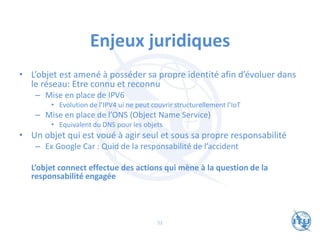 Enjeux juridiques
• L’objet est amené à posséder sa propre identité afin d’évoluer dans
le réseau: Etre connu et reconnu
– Mise en place de IPV6
• Evolution de l’IPV4 ui ne peut couvrir structurellement l’IoT
– Mise en place de l’ONS (Object Name Service)
• Equivalent du DNS pour les objets
• Un objet qui est voué à agir seul et sous sa propre responsabilité
– Ex Google Car : Quid de la responsabilité de l’accident
L’objet connect effectue des actions qui mène à la question de la
responsabilité engagée
52
 