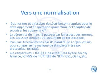 Vers une normalisation
• Des normes et directives de sécurité sont requises pour le
développement et opérations pour stimuler l'adoption de
sécuriser les appareils IoT.
• La pérennité du marché passera par le respect des normes,
des codes de conduite et l’obtention de certifications.
• Plusieurs travaux menés par de nombreuses organisations
pour compenser le manque de standards (réseaux,
protocoles, formats).
• Les consortiums : IISF (IoT industriel), IoT Cybersecurity
Alliance, IoT-GSI de l’IUT, IEEE de l’IETF, GS1, Oasis, etc.
56
 