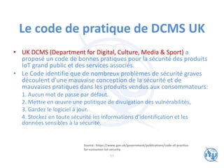 Le code de pratique de DCMS UK
• UK DCMS (Department for Digital, Culture, Media & Sport) a
proposé un code de bonnes pratiques pour la sécurité des produits
IoT grand public et des services associés.
• Le Code identifie que de nombreux problèmes de sécurité graves
découlent d'une mauvaise conception de la sécurité et de
mauvaises pratiques dans les produits vendus aux consommateurs:
1. Aucun mot de passe par défaut.
2. Mettre en œuvre une politique de divulgation des vulnérabilités,
3. Gardez le logiciel à jour.
4. Stockez en toute sécurité les informations d'identification et les
données sensibles à la sécurité.
Source : https://www.gov.uk/government/publications/code-of-practice-
for-consumer-iot-security
57
 