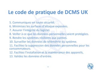 Le code de pratique de DCMS UK
5. Communiquez en toute sécurité.
6. Minimisez les surfaces d'attaque exposées.
7. Assurer l'intégrité du logiciel.
8. Veiller à ce que les données personnelles soient protégées.
9. Rendre les systèmes résilients aux pannes.
10. Surveiller les données de télémétrie du système.
11. Facilitez la suppression des données personnelles pour les
consommateurs.
12. Facilitez l'installation et la maintenance des appareils,
13. Validez les données d'entrée.
58
 