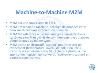 Machine-to-Machine M2M
• M2M est une sous-classe de l‘IoT.
• M2M : Machine to Machine, échange de données entre
deux machines sans intervention humaine.
• M2M fait référence à des technologies permettant aux
systèmes sans fil et câblés de communiquer avec d'autres
périphériques du même type.
• M2M utilise un dispositif (capteur) pour capturer un
événement (température, niveau de pollution, etc.)
transmis via un réseau (sans fil, câblé ou hybride) à une
application (logiciel) qui convertit l'événement capturé en
données significatives.
 