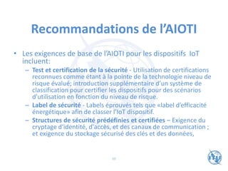 Recommandations de l’AIOTI
• Les exigences de base de l’AIOTI pour les dispositifs IoT
incluent:
– Test et certification de la sécurité - Utilisation de certifications
reconnues comme étant à la pointe de la technologie niveau de
risque évalué; introduction supplémentaire d’un système de
classification pour certifier les dispositifs pour des scénarios
d'utilisation en fonction du niveau de risque.
– Label de sécurité - Labels éprouvés tels que «label d’efficacité
énergétique» afin de classer l’IoT dispositif.
– Structures de sécurité prédéfinies et certifiées – Exigence du
cryptage d'identité, d'accès, et des canaux de communication ;
et exigence du stockage sécurisé des clés et des données,
60
 