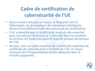 Cadre de certification de
cybersécurité de l’UE
• Dans certains tels que la France, le Royaume-Uni et
l’Allemagne, les producteurs de compteurs intelligents
doivent actuellement subir des processus de certification.
• L’UE a identifié que la certification joue un rôle essentiel
pour accroître la confiance et la sécurité dans les produits
et services IoT essentiels pour le marché unique numérique
de l’UE.
• De plus, sans un cadre commun de validité des systèmes de
certificats de cybersécurité à l'échelle de l'UE, le risque
croissant de la fragmentation et des obstacles dans le
marché augmente.
66
 