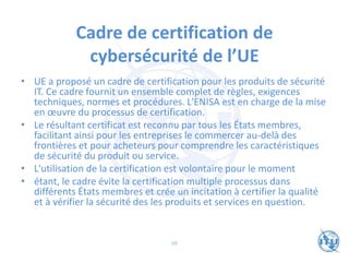 Cadre de certification de
cybersécurité de l’UE
• UE a proposé un cadre de certification pour les produits de sécurité
IT. Ce cadre fournit un ensemble complet de règles, exigences
techniques, normes et procédures. L'ENISA est en charge de la mise
en œuvre du processus de certification.
• Le résultant certificat est reconnu par tous les États membres,
facilitant ainsi pour les entreprises le commercer au-delà des
frontières et pour acheteurs pour comprendre les caractéristiques
de sécurité du produit ou service.
• L'utilisation de la certification est volontaire pour le moment
• étant, le cadre évite la certification multiple processus dans
différents États membres et crée un incitation à certifier la qualité
et à vérifier la sécurité des les produits et services en question.
68
 
