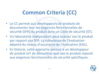 Common Criteria (CC)
• Le CC permet aux développeurs de produits de
documenter leur les exigences fonctionnelles de
sécurité (SFR) du produit dans un Cible de sécurité (ST).
• Un laboratoire indépendant peut évaluer son le produit
par rapport aux SFR. La robustesse de l'évaluation
dépend du niveau d'assurance de l'évaluation (EAL).
• En théorie, cette approche permet à un développeur
de produit IoT de démontrer que son le produit répond
aux exigences fonctionnelles de sécurité spécifiques.
69
 