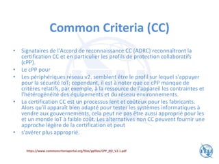 Common Criteria (CC)
• Signataires de l'Accord de reconnaissance CC (ADRC) reconnaîtront la
certification CC et en particulier les profils de protection collaboratifs
(cPP).
• Le cPP pour
• Les périphériques réseau v2. semblent être le profil sur lequel s'appuyer
pour la sécurité IoT; cependant, il est à noter que ce cPP manque de
critères relatifs, par exemple, à la ressource de l'appareil les contraintes et
l'hétérogénéité des équipements et du réseau environnements.
• La certification CC est un processus lent et coûteux pour les fabricants.
Alors qu'il apparaît bien adapté pour tester les systèmes informatiques à
vendre aux gouvernements, cela peut ne pas être aussi approprié pour les
et un monde IoT à faible coût. Les alternatives non CC peuvent fournir une
approche légère de la certification et peut
• s'avérer plus approprié.
https://www.commoncriteriaportal.org/files/ppfiles/CPP_ND_V2.1.pdf
70
 