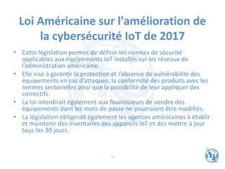 Loi Américaine sur l'amélioration de
la cybersécurité IoT de 2017
• Cette législation permet de définir les normes de sécurité
applicables aux équipements IoT installés sur les réseaux de
l’administration américaine.
• Elle vise à garantir la protection et l’absence de vulnérabilité des
équipements en cas d’attaques, la conformité des produits avec les
normes sectorielles ainsi que la possibilité de leur appliquer des
correctifs.
• La loi interdirait également aux fournisseurs de vendre des
équipements dont les mots de passe ne pourraient être modifiés.
• La législation obligerait également les agences américaines à établir
et maintenir des inventaires des appareils IoT et des mettre à jour
tous les 30 jours.
72
 