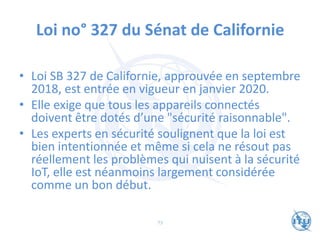 Loi no° 327 du Sénat de Californie
• Loi SB 327 de Californie, approuvée en septembre
2018, est entrée en vigueur en janvier 2020.
• Elle exige que tous les appareils connectés
doivent être dotés d’une "sécurité raisonnable".
• Les experts en sécurité soulignent que la loi est
bien intentionnée et même si cela ne résout pas
réellement les problèmes qui nuisent à la sécurité
IoT, elle est néanmoins largement considérée
comme un bon début.
73
 