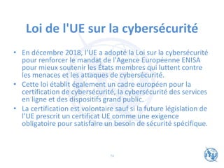 Loi de l'UE sur la cybersécurité
• En décembre 2018, l’UE a adopté la Loi sur la cybersécurité
pour renforcer le mandat de l'Agence Européenne ENISA
pour mieux soutenir les États membres qui luttent contre
les menaces et les attaques de cybersécurité.
• Cette loi établit également un cadre européen pour la
certification de cybersécurité, la cybersécurité des services
en ligne et des dispositifs grand public.
• La certification est volontaire sauf si la future législation de
l’UE prescrit un certificat UE comme une exigence
obligatoire pour satisfaire un besoin de sécurité spécifique.
74
 