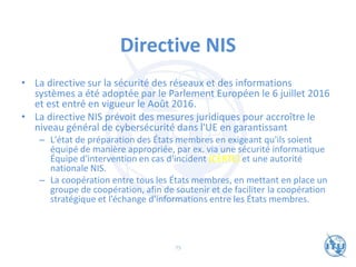 Directive NIS
• La directive sur la sécurité des réseaux et des informations
systèmes a été adoptée par le Parlement Européen le 6 juillet 2016
et est entré en vigueur le Août 2016.
• La directive NIS prévoit des mesures juridiques pour accroître le
niveau général de cybersécurité dans l'UE en garantissant
– L'état de préparation des États membres en exigeant qu'ils soient
équipé de manière appropriée, par ex. via une sécurité informatique
Équipe d'intervention en cas d'incident (CERTE) et une autorité
nationale NIS.
– La coopération entre tous les États membres, en mettant en place un
groupe de coopération, afin de soutenir et de faciliter la coopération
stratégique et l’échange d'informations entre les États membres.
75
 